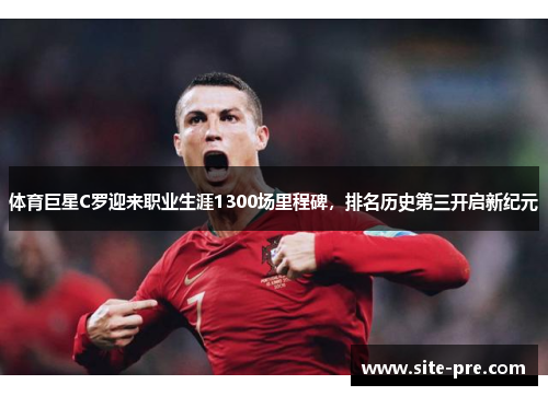 体育巨星C罗迎来职业生涯1300场里程碑，排名历史第三开启新纪元