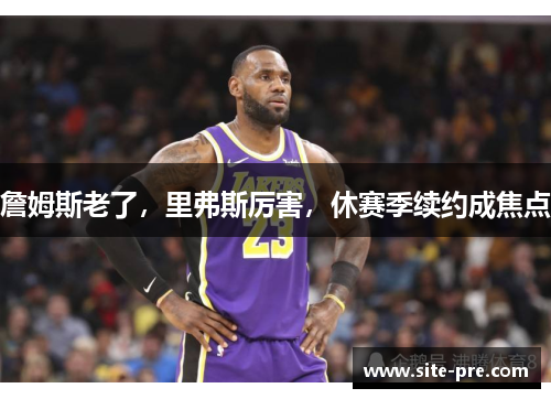 詹姆斯老了，里弗斯厉害，休赛季续约成焦点