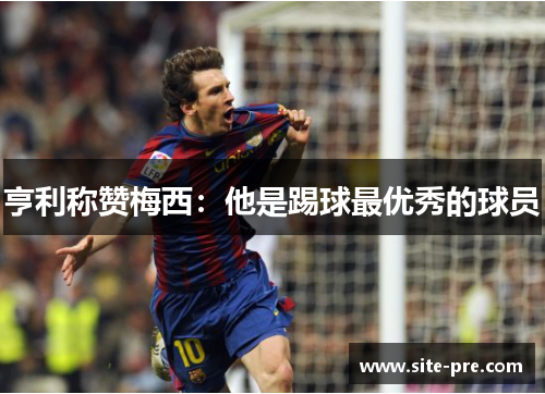 亨利称赞梅西：他是踢球最优秀的球员